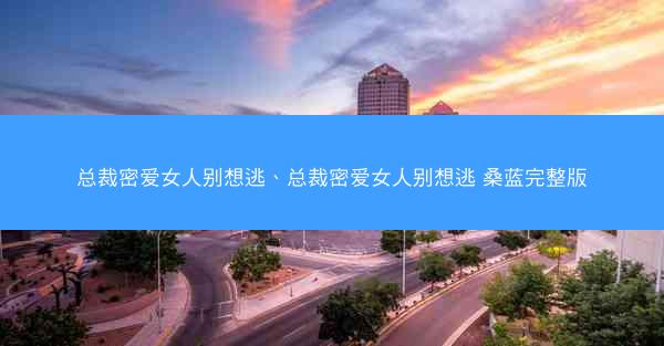 总裁密爱女人别想逃、总裁密爱女人别想逃 桑蓝完整版
