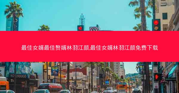 最佳女婿最佳赘婿林羽江颜,最佳女婿林羽江颜免费下载