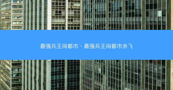 最强兵王闯都市、最强兵王闯都市余飞