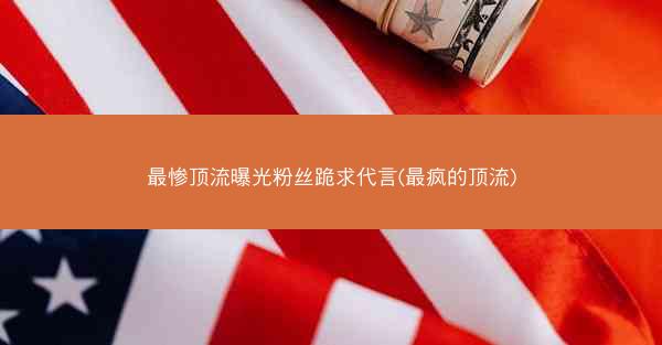 最惨顶流曝光粉丝跪求代言(最疯的顶流)