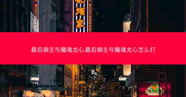 最后御主与魔魂龙心,最后御主与魔魂龙心怎么打