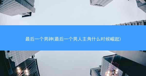最后一个男神(最后一个男人主角什么时候崛起)