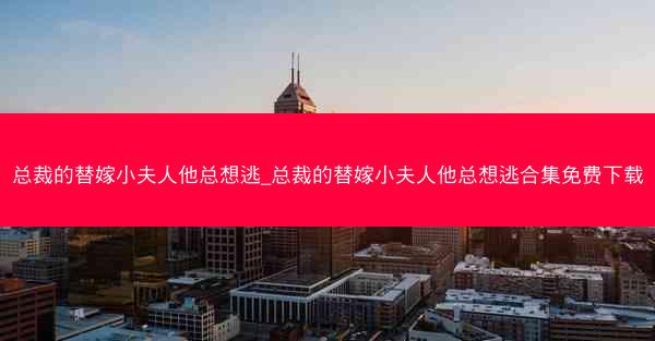 总裁的替嫁小夫人他总想逃_总裁的替嫁小夫人他总想逃合集免费下载