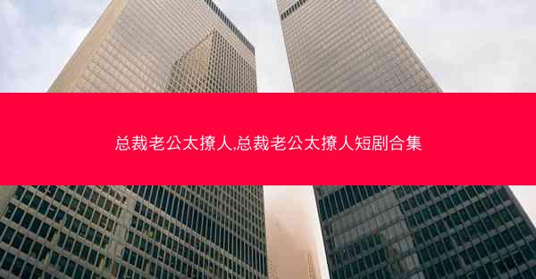 总裁老公太撩人,总裁老公太撩人短剧合集