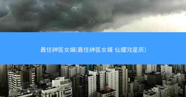 最佳神医女婿(最佳神医女婿 仙耀戏星辰)