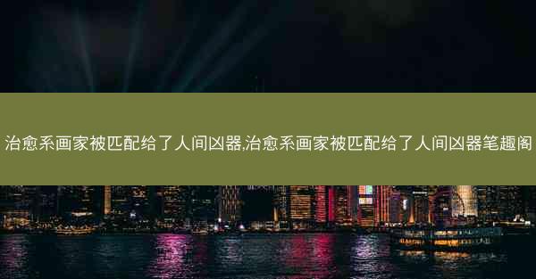 治愈系画家被匹配给了人间凶器,治愈系画家被匹配给了人间凶器笔趣阁