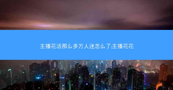 主播花活那么多万人迷怎么了;主播花花