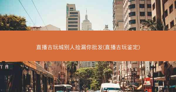 直播古玩城别人捡漏你批发(直播古玩鉴定)