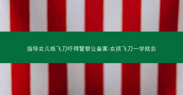 指导女儿练飞刀吓得警察让备案-女孩飞刀一学就会