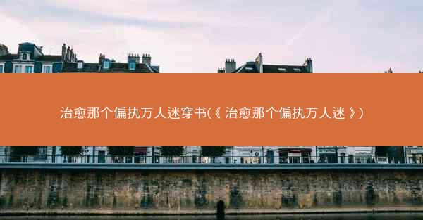 治愈那个偏执万人迷穿书(《治愈那个偏执万人迷》)