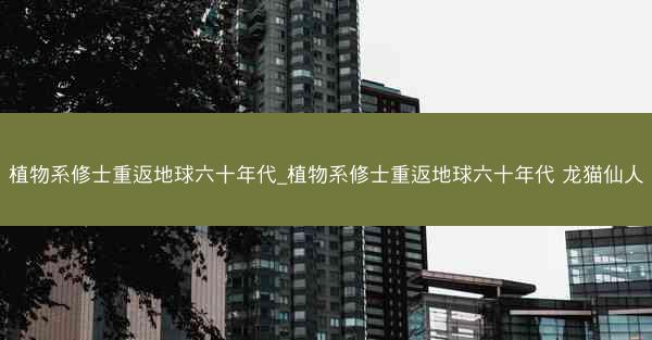 植物系修士重返地球六十年代_植物系修士重返地球六十年代 龙猫仙人
