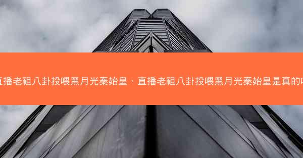 直播老祖八卦投喂黑月光秦始皇、直播老祖八卦投喂黑月光秦始皇是真的吗