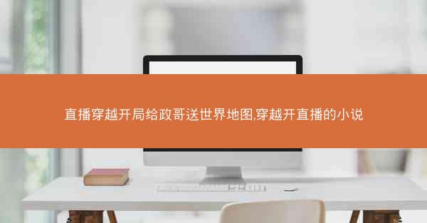 直播穿越开局给政哥送世界地图,穿越开直播的小说