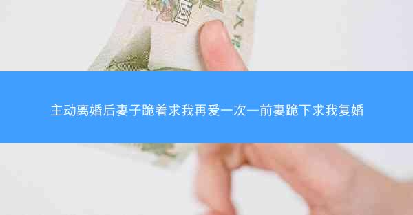 主动离婚后妻子跪着求我再爱一次—前妻跪下求我复婚
