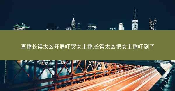 直播长得太凶开局吓哭女主播;长得太凶把女主播吓到了