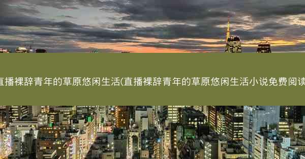 直播裸辞青年的草原悠闲生活(直播裸辞青年的草原悠闲生活小说免费阅读)