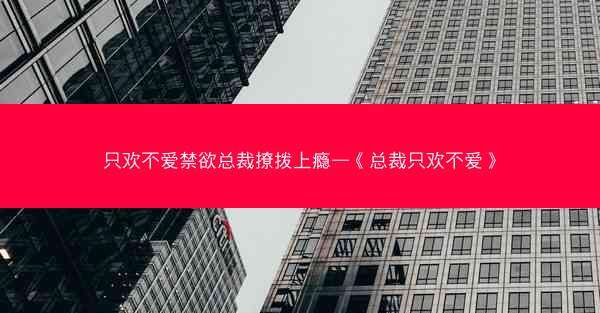 只欢不爱禁欲总裁撩拨上瘾—《总裁只欢不爱》