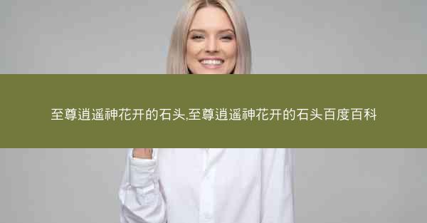 至尊逍遥神花开的石头,至尊逍遥神花开的石头百度百科