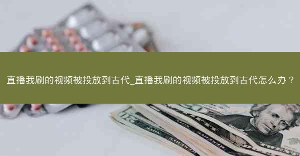 直播我刷的视频被投放到古代_直播我刷的视频被投放到古代怎么办？