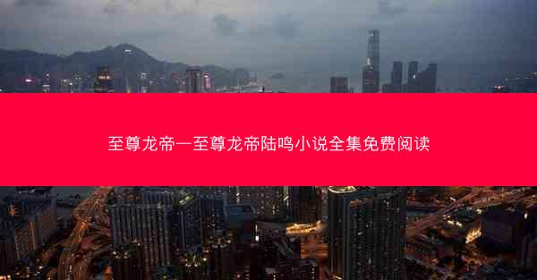 至尊龙帝—至尊龙帝陆鸣小说全集免费阅读