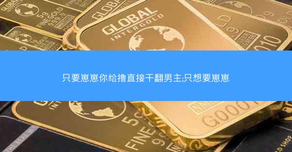只要崽崽你给撸直接干翻男主;只想要崽崽
