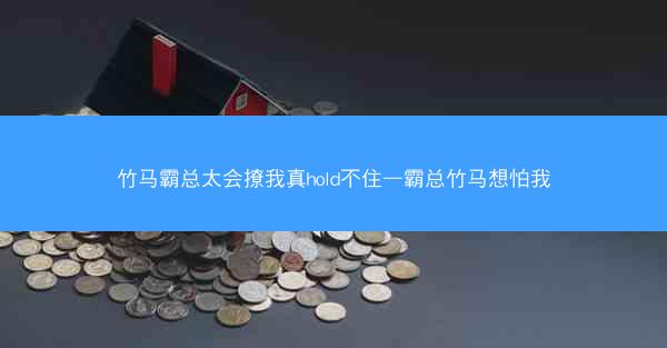 竹马霸总太会撩我真hold不住—霸总竹马想怕我