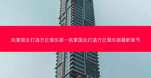 执掌国企打造万亿俱乐部—执掌国企打造万亿俱乐部最新章节 执掌国企打造万亿俱乐部—执掌国企打造万亿俱乐部最新章节
