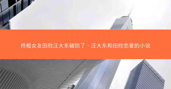 终极女友田欣汪大东破防了、汪大东和田欣恋爱的小说