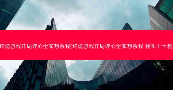 终诡游戏开局读心全家想杀我(终诡游戏开局读心全家想杀我 我叫王土狗)