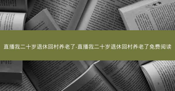 直播我二十岁退休回村养老了-直播我二十岁退休回村养老了免费阅读