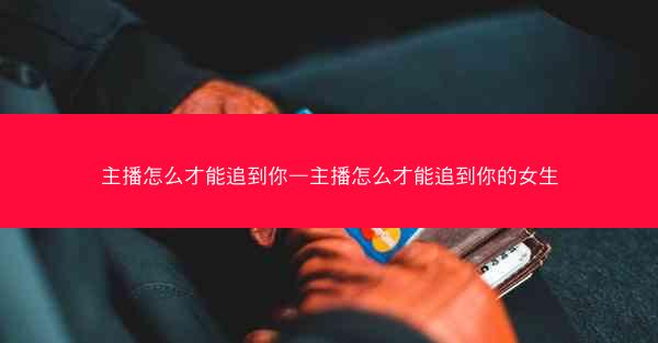 主播怎么才能追到你—主播怎么才能追到你的女生 主播怎么才能追到你—主播怎么才能追到你的女生