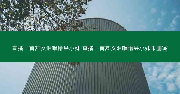 直播一首舞女泪唱懵呆小妹-直播一首舞女泪唱懵呆小妹未删减 直播一首舞女泪唱懵呆小妹-直播一首舞女泪唱懵呆小妹未删减
