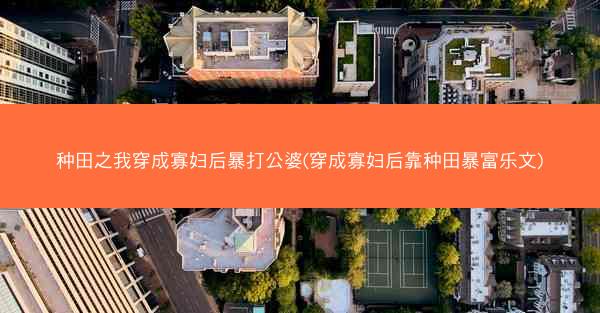 种田之我穿成寡妇后暴打公婆(穿成寡妇后靠种田暴富乐文)