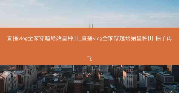 直播vlog全家穿越给始皇种田_直播vlog全家穿越给始皇种田 柚子再飞