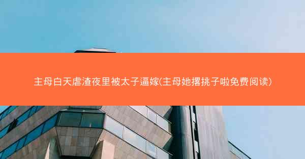 主母白天虐渣夜里被太子逼嫁(主母她撂挑子啦免费阅读)