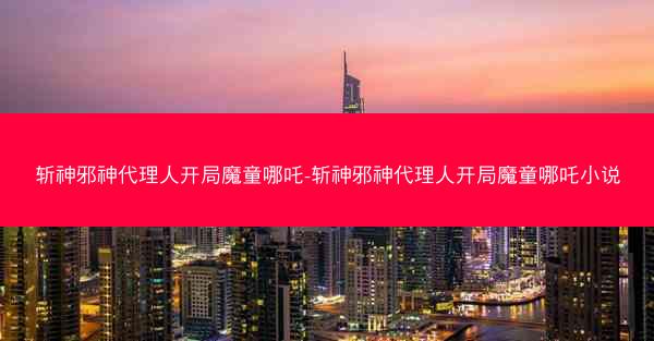 斩神邪神代理人开局魔童哪吒-斩神邪神代理人开局魔童哪吒小说