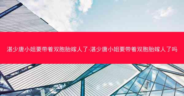 湛少唐小姐要带着双胞胎嫁人了-湛少唐小姐要带着双胞胎嫁人了吗