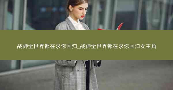 战神全世界都在求你回归_战神全世界都在求你回归女主角
