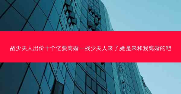 战少夫人出价十个亿要离婚—战少夫人来了,她是来和我离婚的吧