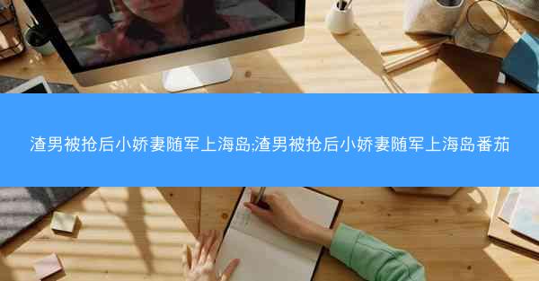 渣男被抢后小娇妻随军上海岛;渣男被抢后小娇妻随军上海岛番茄
