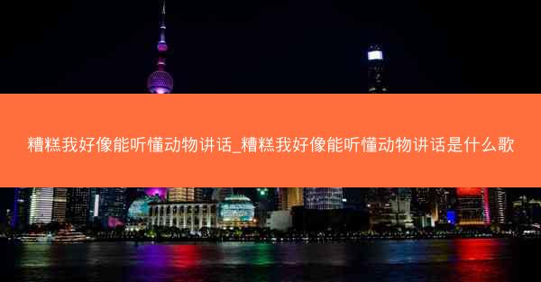 糟糕我好像能听懂动物讲话_糟糕我好像能听懂动物讲话是什么歌