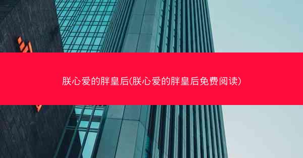 朕心爱的胖皇后(朕心爱的胖皇后免费阅读)