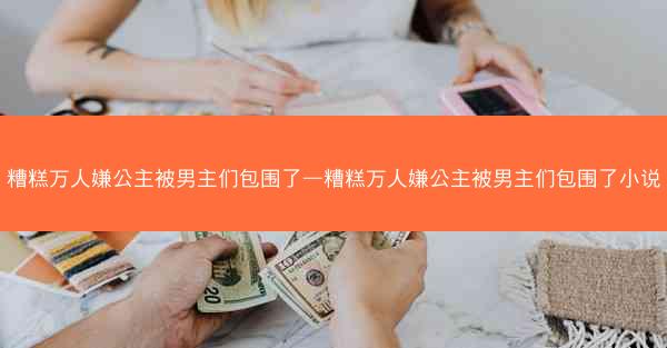 糟糕万人嫌公主被男主们包围了—糟糕万人嫌公主被男主们包围了小说