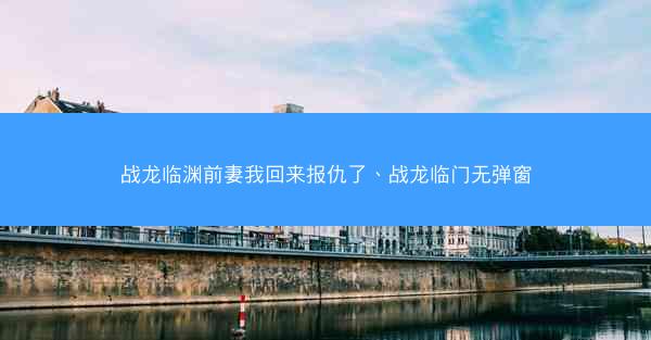 战龙临渊前妻我回来报仇了、战龙临门无弹窗