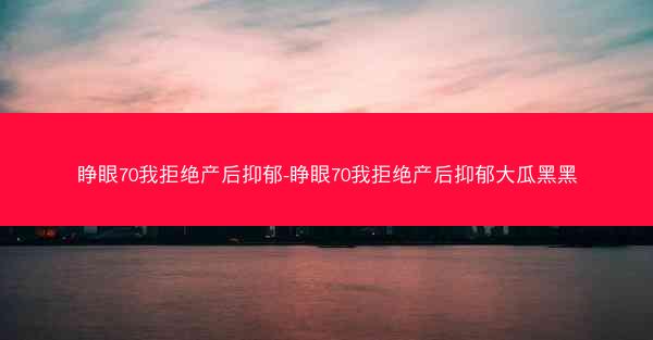 睁眼70我拒绝产后抑郁-睁眼70我拒绝产后抑郁大瓜黑黑