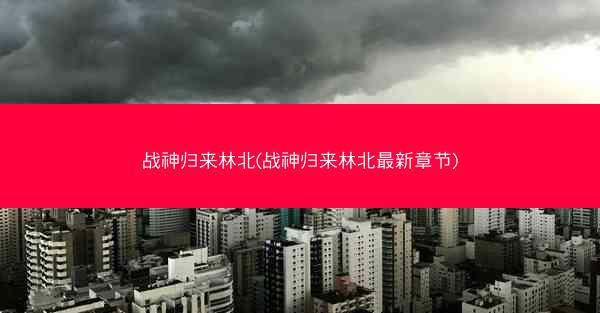 战神归来林北(战神归来林北最新章节)