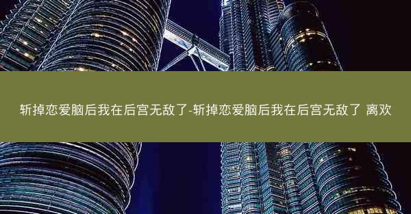 斩掉恋爱脑后我在后宫无敌了-斩掉恋爱脑后我在后宫无敌了 离欢