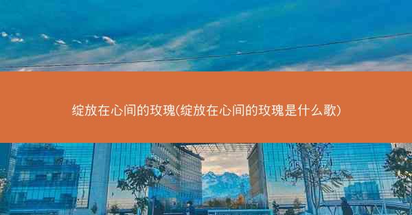 绽放在心间的玫瑰(绽放在心间的玫瑰是什么歌)