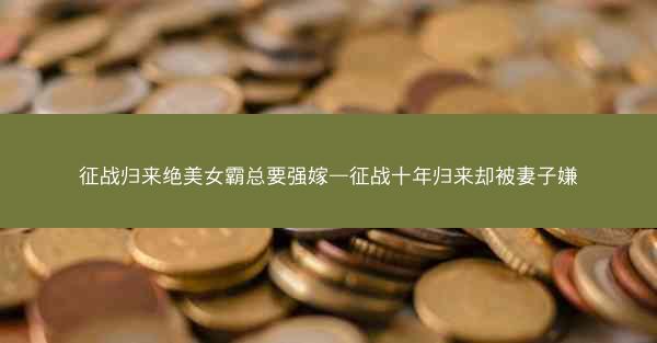 征战归来绝美女霸总要强嫁—征战十年归来却被妻子嫌