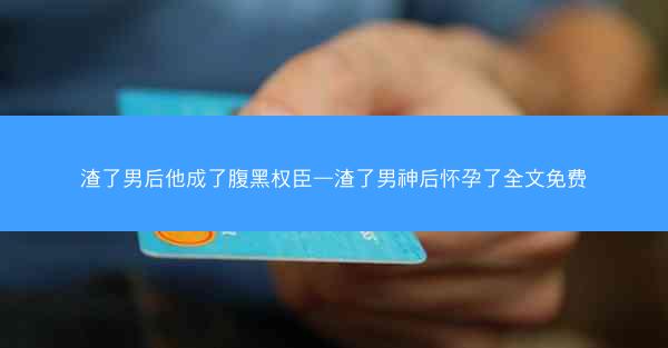 渣了男后他成了腹黑权臣—渣了男神后怀孕了全文免费